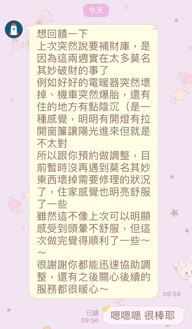 補財庫客戶回饋:目前沒再遇到莫名破財的狀況了,住家感覺也明亮舒服了一些,做完覺得順利了,很謝謝你都能迅速協助調整,還有之後關心後續的服務都很暖心~(可先檢測後再預約清理) - 第2張圖 補財庫客戶回饋