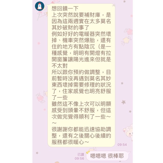 補財庫客戶回饋:目前沒再遇到莫名破財的狀況了,住家感覺也明亮舒服了一些,做完覺得順利了,很謝謝你都能迅速協助調整,還有之後關心後續的服務都很暖心~(可先檢測後再預約清理) - 第3張圖 補財庫客戶回饋